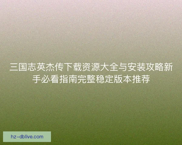 三国志英杰传下载资源大全与安装攻略新手必看指南完整稳定版本推荐